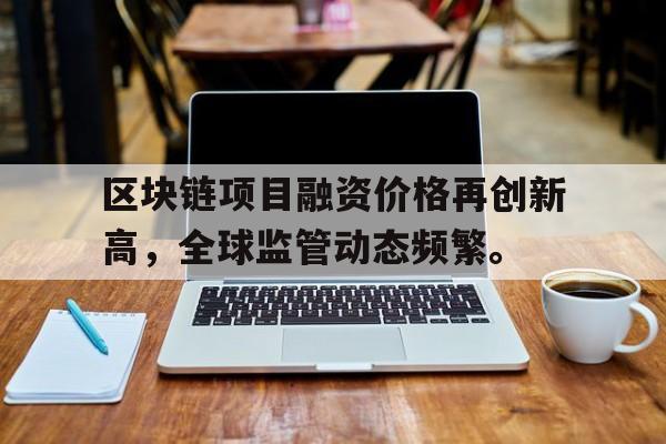 关于区块链项目融资价格再创新高，全球监管动态频繁。的信息-Pinnacle体育