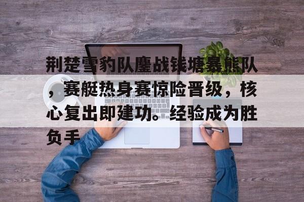 荆楚雪豹队鏖战钱塘暴熊队，赛艇热身赛惊险晋级，核心复出即建功。经验成为胜负手的简单介绍